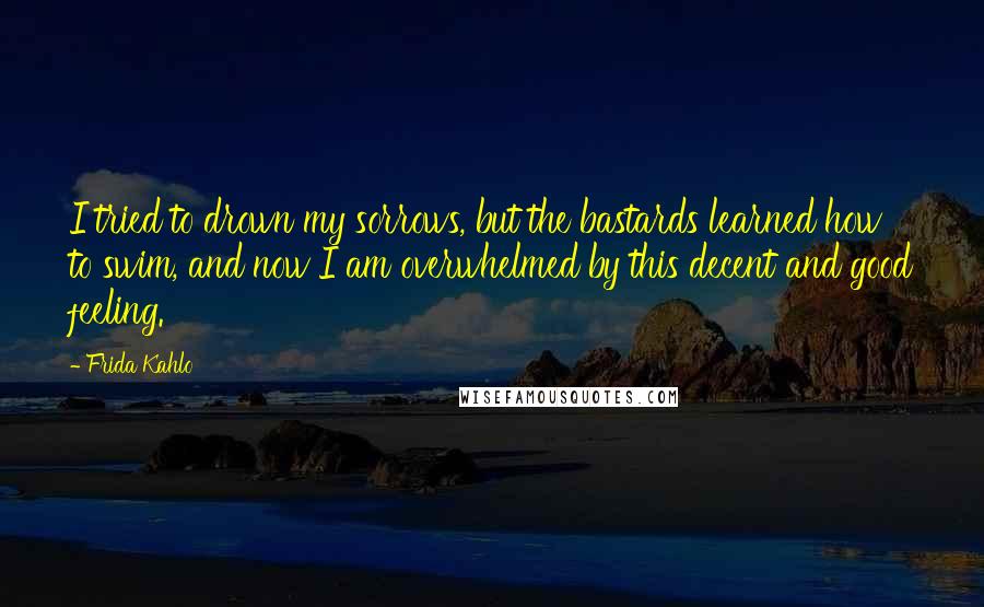 Frida Kahlo Quotes: I tried to drown my sorrows, but the bastards learned how to swim, and now I am overwhelmed by this decent and good feeling.