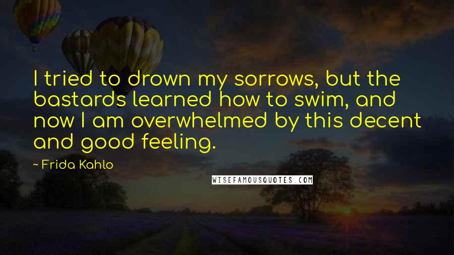 Frida Kahlo Quotes: I tried to drown my sorrows, but the bastards learned how to swim, and now I am overwhelmed by this decent and good feeling.