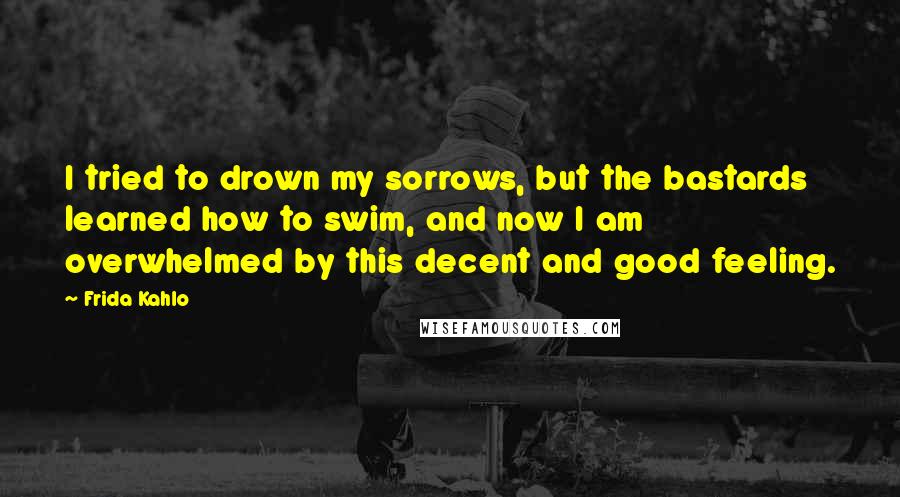 Frida Kahlo Quotes: I tried to drown my sorrows, but the bastards learned how to swim, and now I am overwhelmed by this decent and good feeling.