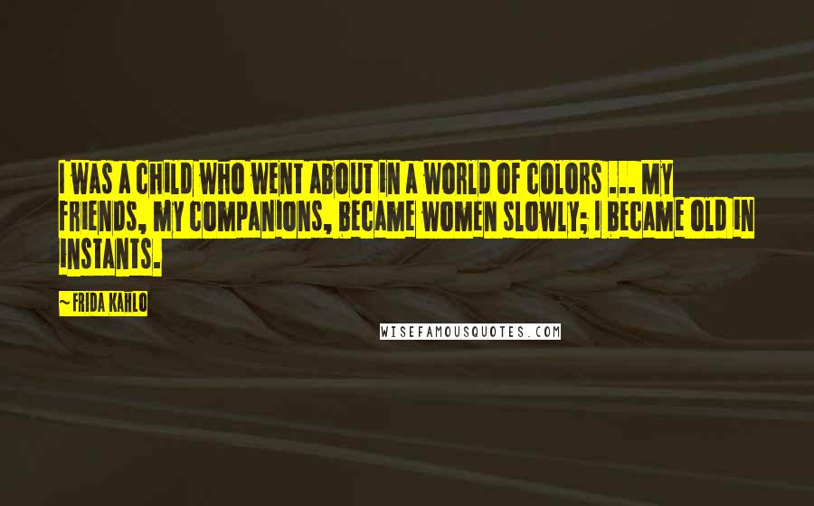 Frida Kahlo Quotes: I was a child who went about in a world of colors ... My friends, my companions, became women slowly; I became old in instants.