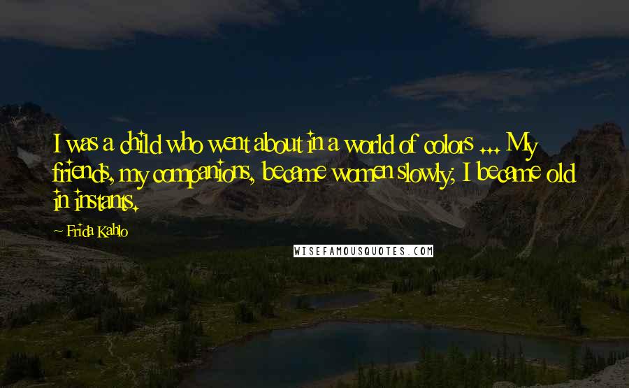 Frida Kahlo Quotes: I was a child who went about in a world of colors ... My friends, my companions, became women slowly; I became old in instants.