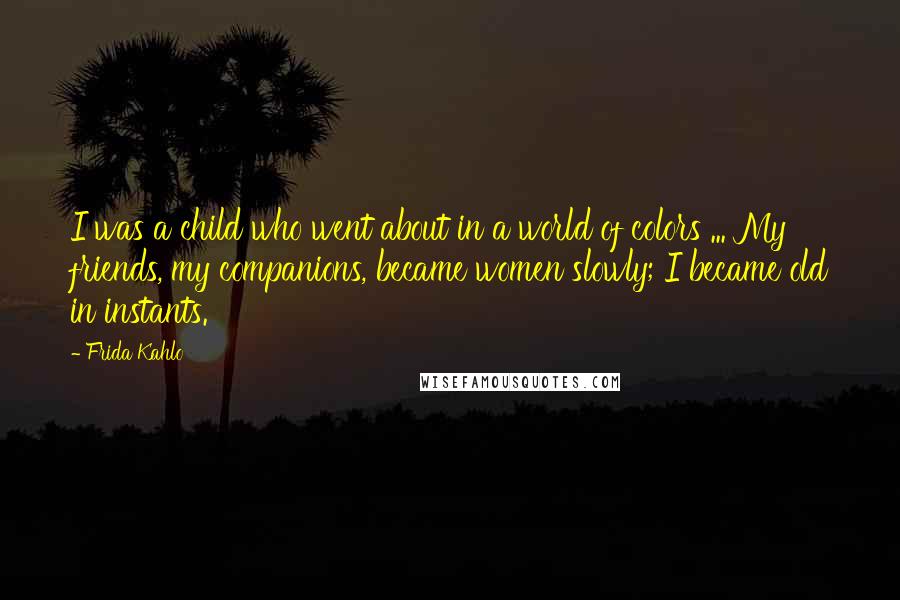 Frida Kahlo Quotes: I was a child who went about in a world of colors ... My friends, my companions, became women slowly; I became old in instants.