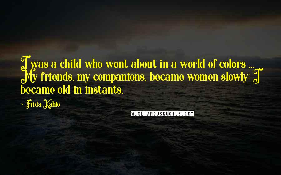 Frida Kahlo Quotes: I was a child who went about in a world of colors ... My friends, my companions, became women slowly; I became old in instants.