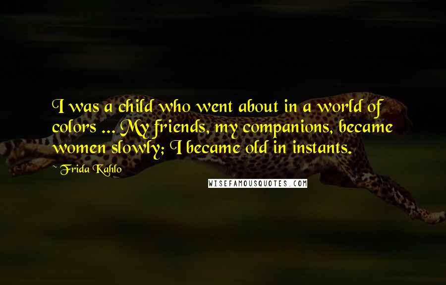 Frida Kahlo Quotes: I was a child who went about in a world of colors ... My friends, my companions, became women slowly; I became old in instants.