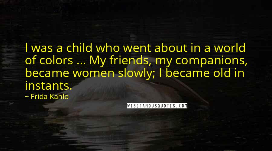 Frida Kahlo Quotes: I was a child who went about in a world of colors ... My friends, my companions, became women slowly; I became old in instants.