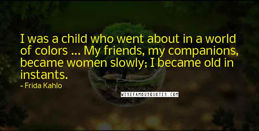 Frida Kahlo Quotes: I was a child who went about in a world of colors ... My friends, my companions, became women slowly; I became old in instants.