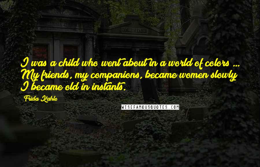 Frida Kahlo Quotes: I was a child who went about in a world of colors ... My friends, my companions, became women slowly; I became old in instants.