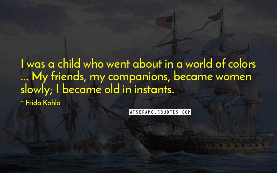 Frida Kahlo Quotes: I was a child who went about in a world of colors ... My friends, my companions, became women slowly; I became old in instants.