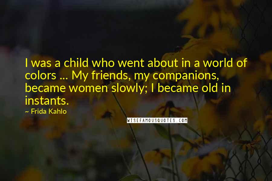 Frida Kahlo Quotes: I was a child who went about in a world of colors ... My friends, my companions, became women slowly; I became old in instants.