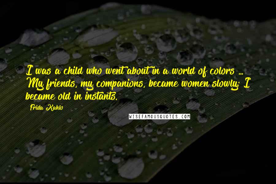 Frida Kahlo Quotes: I was a child who went about in a world of colors ... My friends, my companions, became women slowly; I became old in instants.