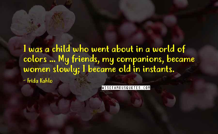 Frida Kahlo Quotes: I was a child who went about in a world of colors ... My friends, my companions, became women slowly; I became old in instants.