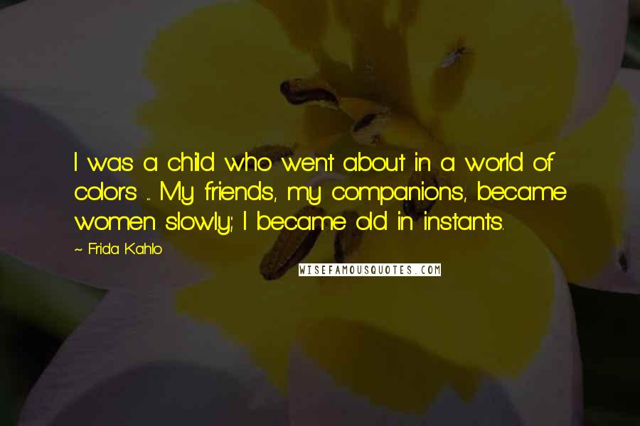 Frida Kahlo Quotes: I was a child who went about in a world of colors ... My friends, my companions, became women slowly; I became old in instants.