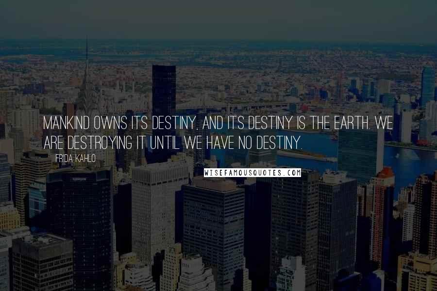 Frida Kahlo Quotes: Mankind owns its destiny, and its destiny is the earth. We are destroying it until we have no destiny.