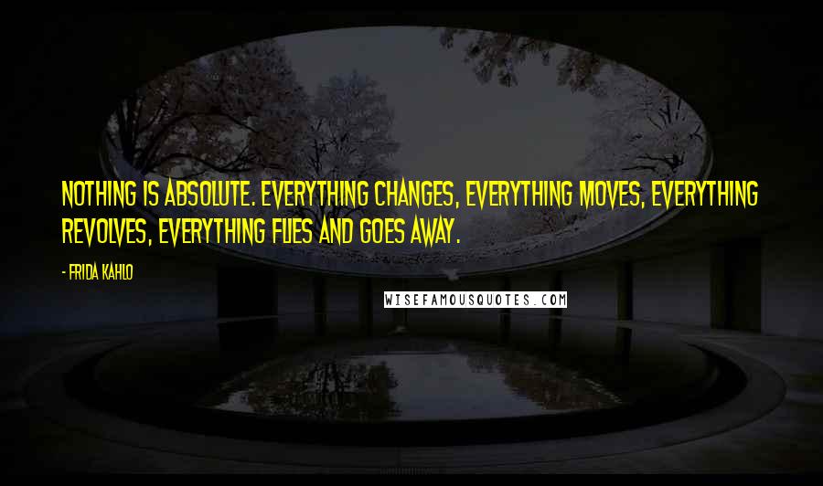 Frida Kahlo Quotes: Nothing is absolute. Everything changes, everything moves, everything revolves, everything flies and goes away.
