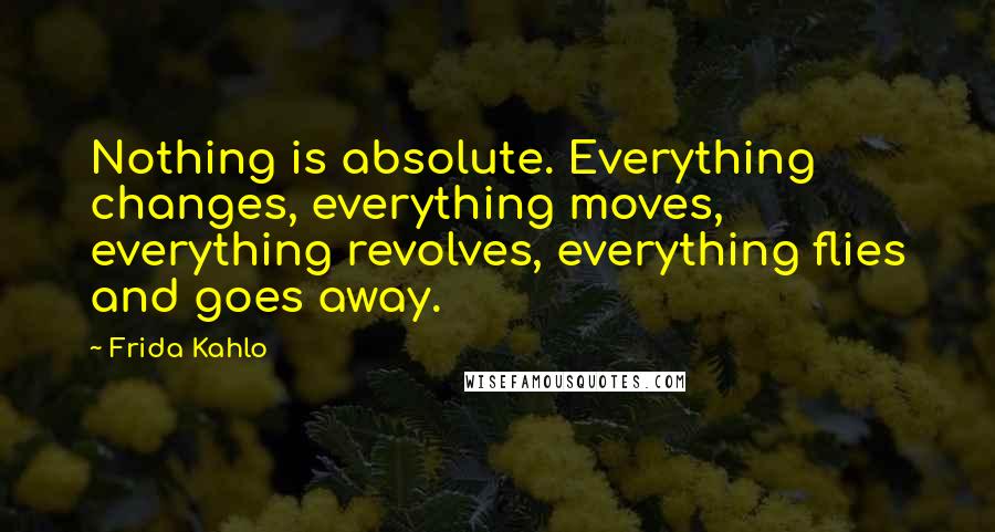 Frida Kahlo Quotes: Nothing is absolute. Everything changes, everything moves, everything revolves, everything flies and goes away.