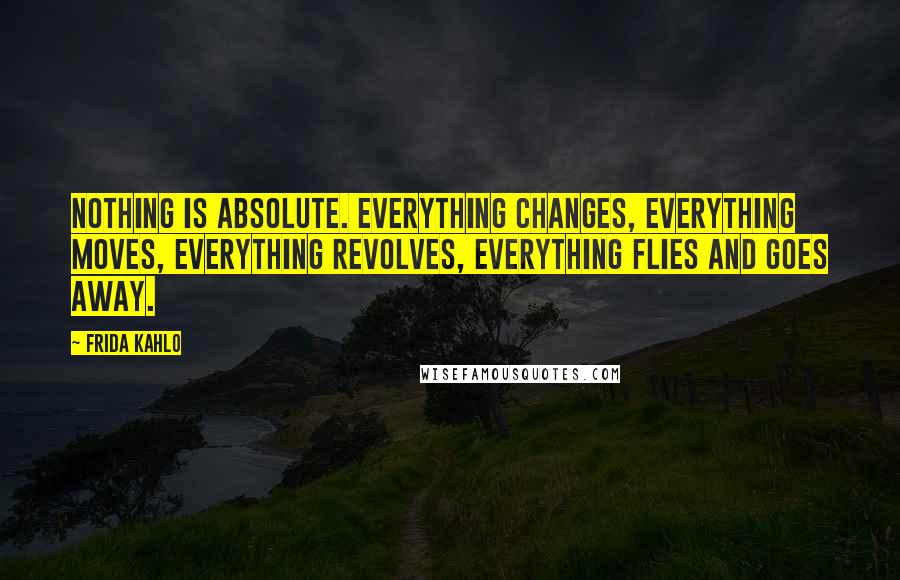 Frida Kahlo Quotes: Nothing is absolute. Everything changes, everything moves, everything revolves, everything flies and goes away.