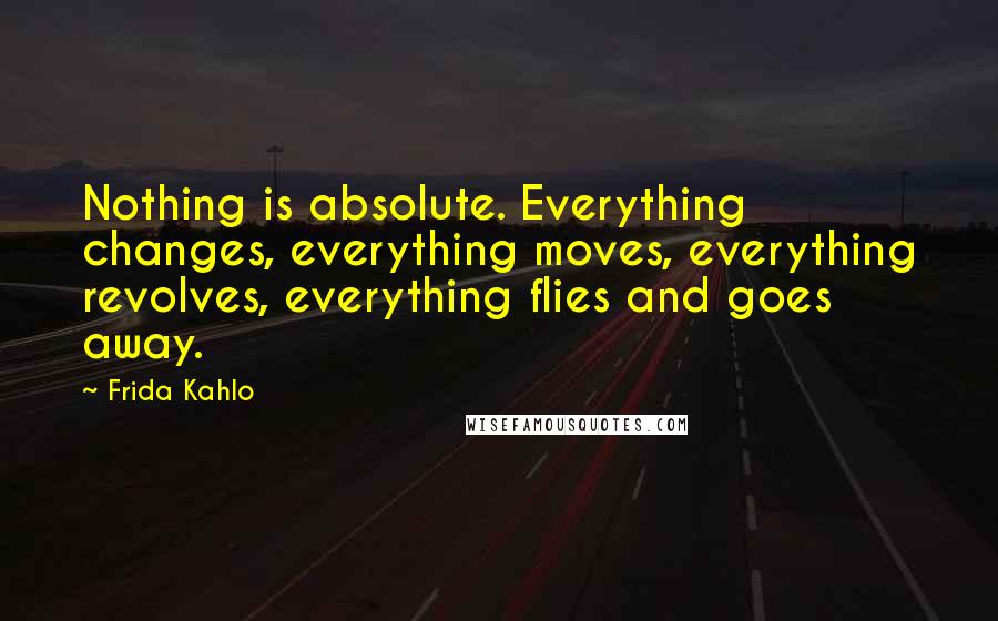 Frida Kahlo Quotes: Nothing is absolute. Everything changes, everything moves, everything revolves, everything flies and goes away.