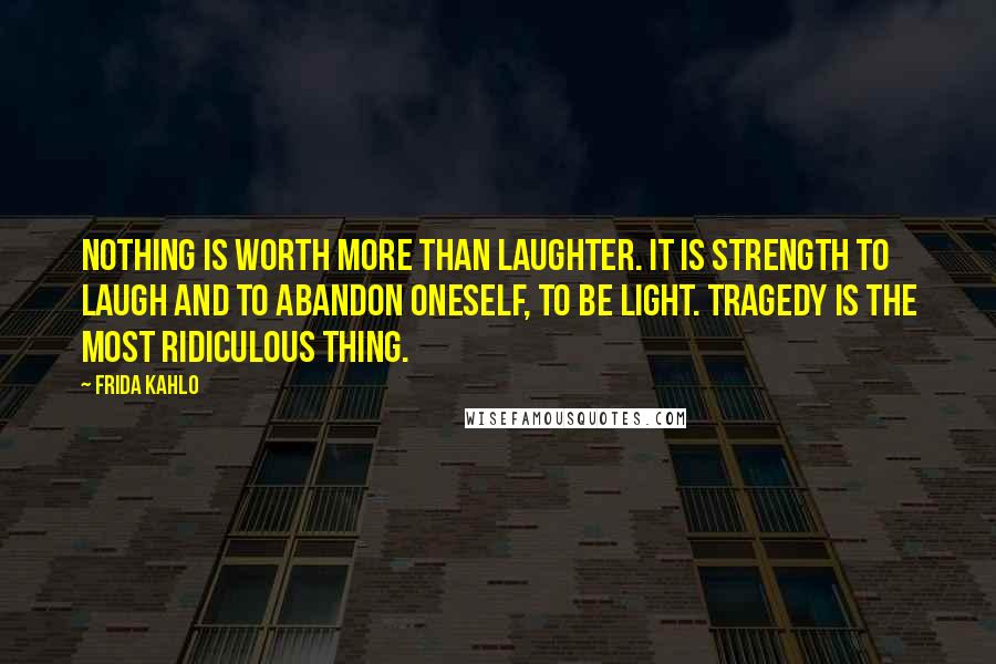 Frida Kahlo Quotes: Nothing is worth more than laughter. It is strength to laugh and to abandon oneself, to be light. Tragedy is the most ridiculous thing.
