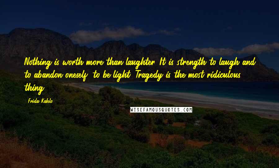 Frida Kahlo Quotes: Nothing is worth more than laughter. It is strength to laugh and to abandon oneself, to be light. Tragedy is the most ridiculous thing.