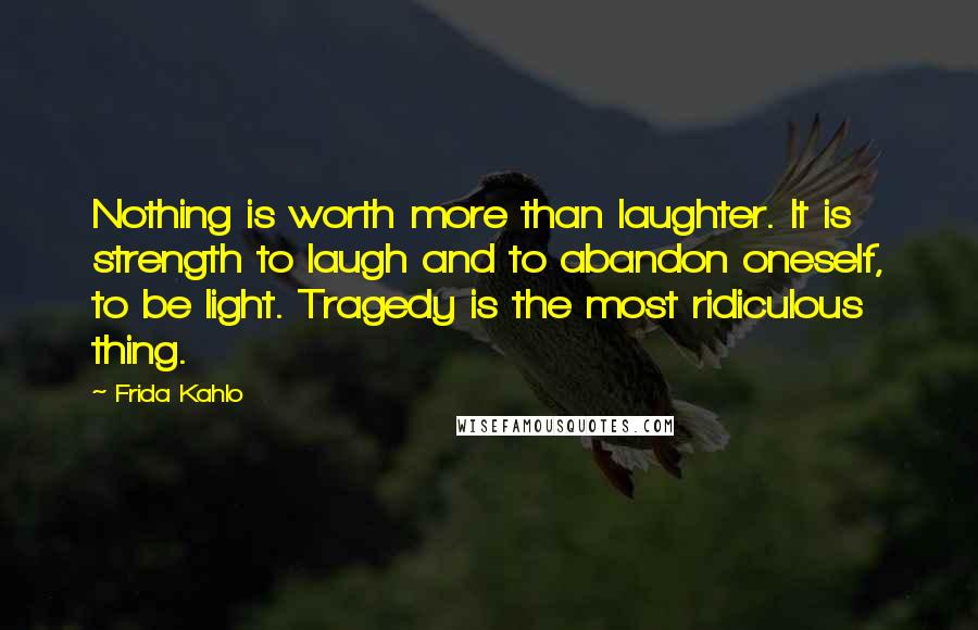 Frida Kahlo Quotes: Nothing is worth more than laughter. It is strength to laugh and to abandon oneself, to be light. Tragedy is the most ridiculous thing.