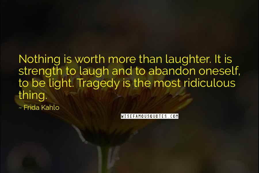 Frida Kahlo Quotes: Nothing is worth more than laughter. It is strength to laugh and to abandon oneself, to be light. Tragedy is the most ridiculous thing.
