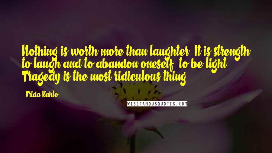 Frida Kahlo Quotes: Nothing is worth more than laughter. It is strength to laugh and to abandon oneself, to be light. Tragedy is the most ridiculous thing.