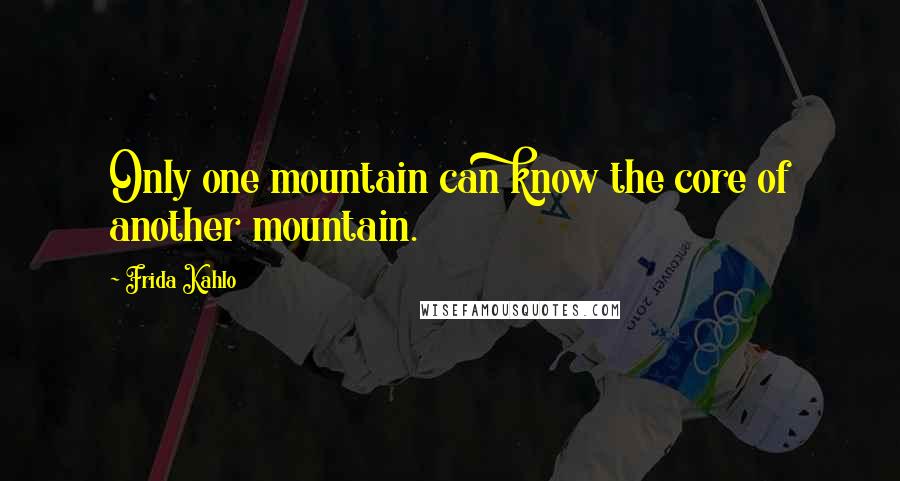 Frida Kahlo Quotes: Only one mountain can know the core of another mountain.