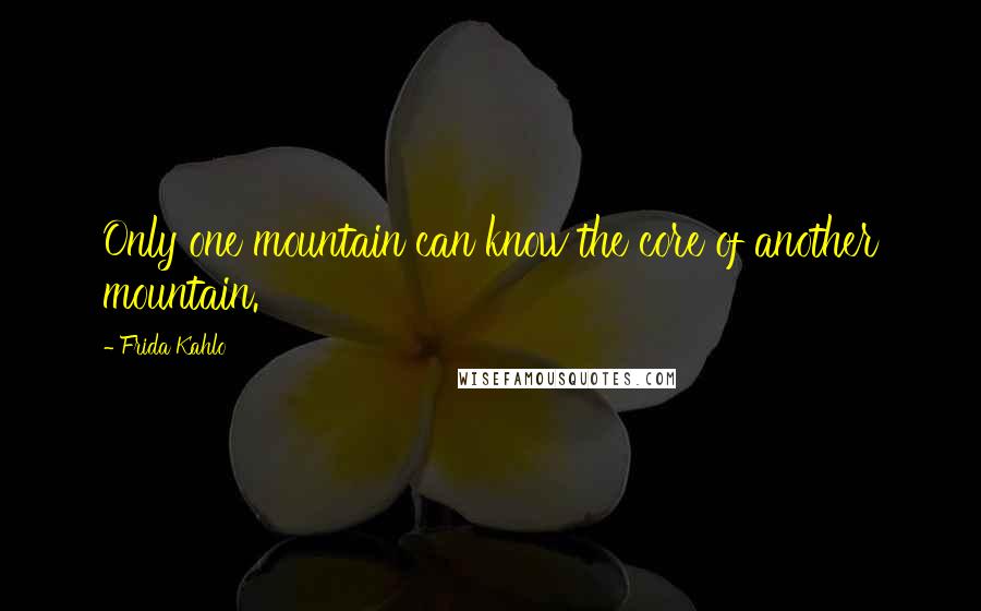 Frida Kahlo Quotes: Only one mountain can know the core of another mountain.