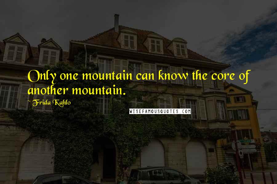 Frida Kahlo Quotes: Only one mountain can know the core of another mountain.