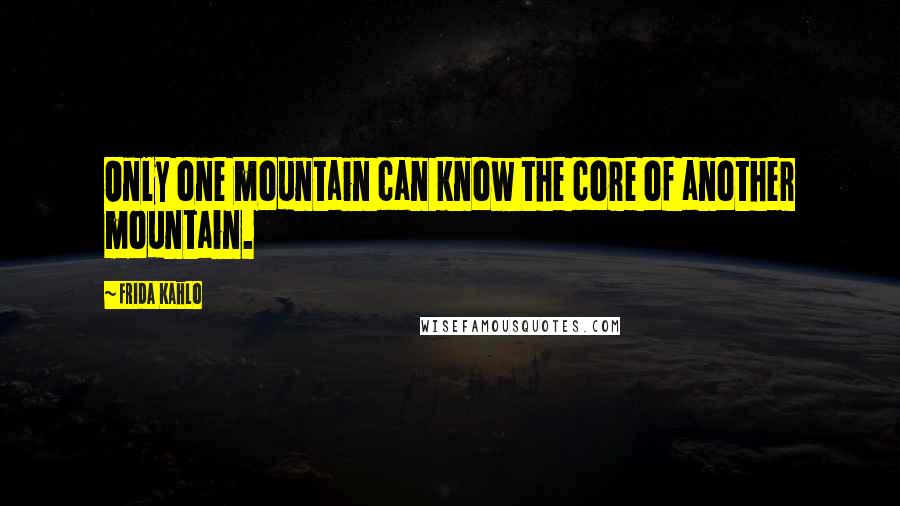 Frida Kahlo Quotes: Only one mountain can know the core of another mountain.