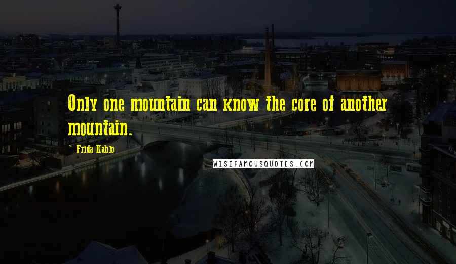 Frida Kahlo Quotes: Only one mountain can know the core of another mountain.