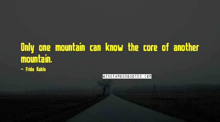 Frida Kahlo Quotes: Only one mountain can know the core of another mountain.