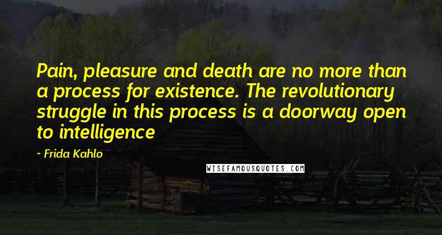 Frida Kahlo Quotes: Pain, pleasure and death are no more than a process for existence. The revolutionary struggle in this process is a doorway open to intelligence