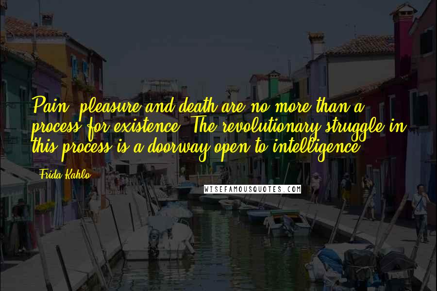 Frida Kahlo Quotes: Pain, pleasure and death are no more than a process for existence. The revolutionary struggle in this process is a doorway open to intelligence