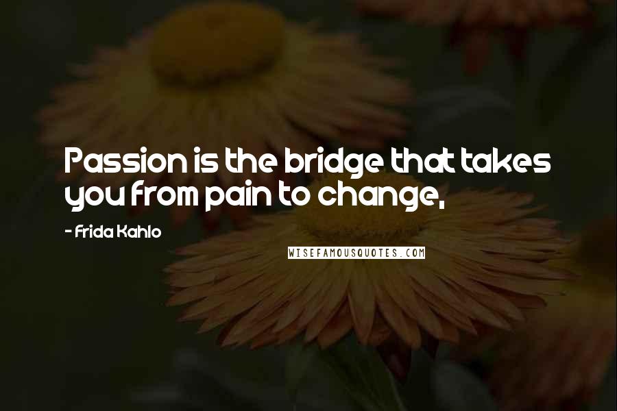 Frida Kahlo Quotes: Passion is the bridge that takes you from pain to change,