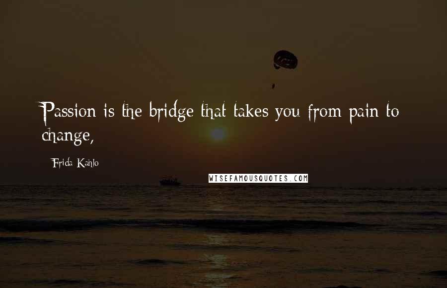 Frida Kahlo Quotes: Passion is the bridge that takes you from pain to change,