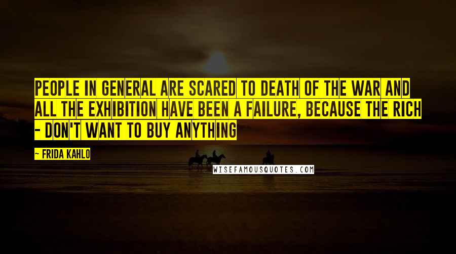Frida Kahlo Quotes: People in general are scared to death of the war and all the exhibition have been a failure, because the rich - don't want to buy anything