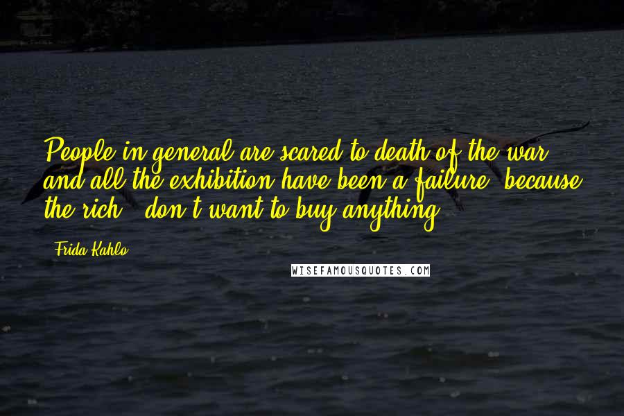 Frida Kahlo Quotes: People in general are scared to death of the war and all the exhibition have been a failure, because the rich - don't want to buy anything