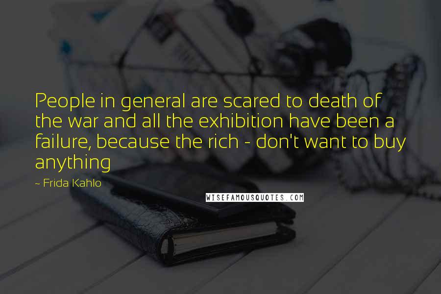 Frida Kahlo Quotes: People in general are scared to death of the war and all the exhibition have been a failure, because the rich - don't want to buy anything