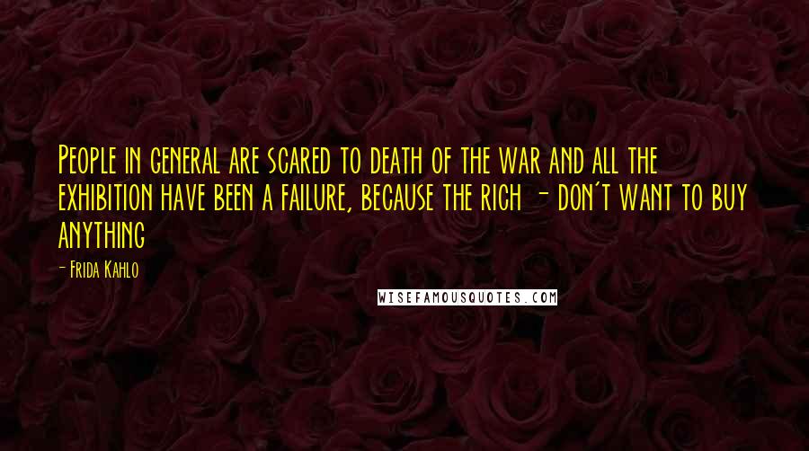 Frida Kahlo Quotes: People in general are scared to death of the war and all the exhibition have been a failure, because the rich - don't want to buy anything