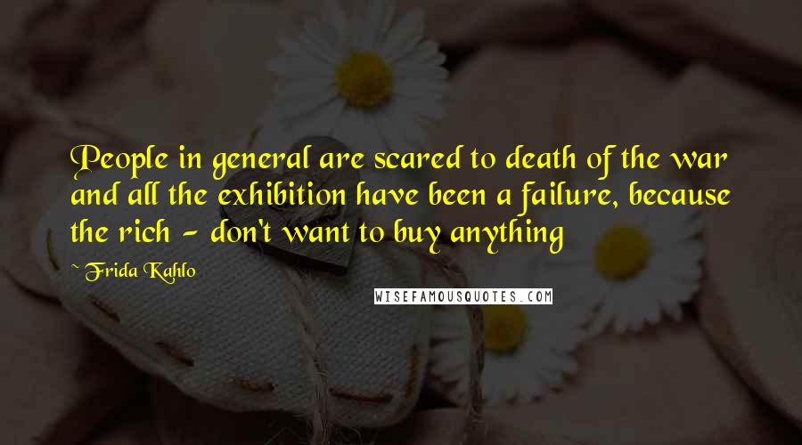 Frida Kahlo Quotes: People in general are scared to death of the war and all the exhibition have been a failure, because the rich - don't want to buy anything
