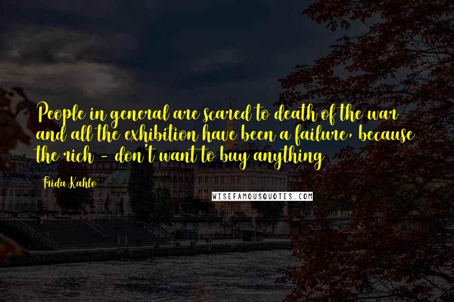 Frida Kahlo Quotes: People in general are scared to death of the war and all the exhibition have been a failure, because the rich - don't want to buy anything