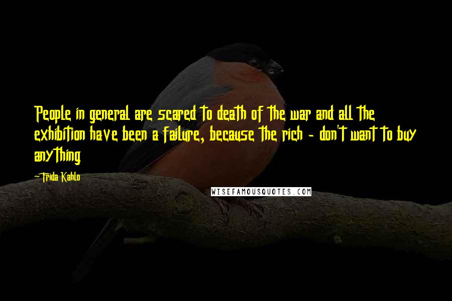 Frida Kahlo Quotes: People in general are scared to death of the war and all the exhibition have been a failure, because the rich - don't want to buy anything