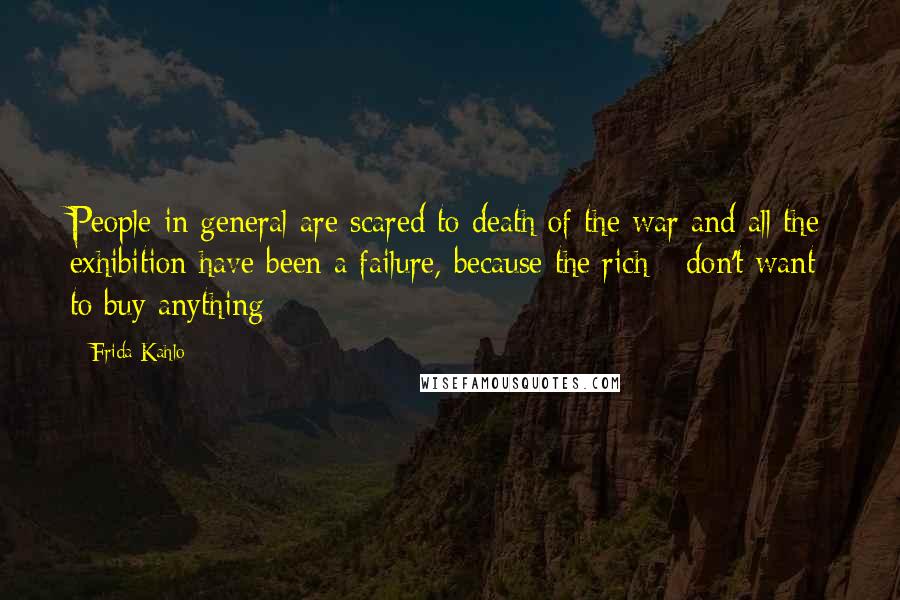 Frida Kahlo Quotes: People in general are scared to death of the war and all the exhibition have been a failure, because the rich - don't want to buy anything