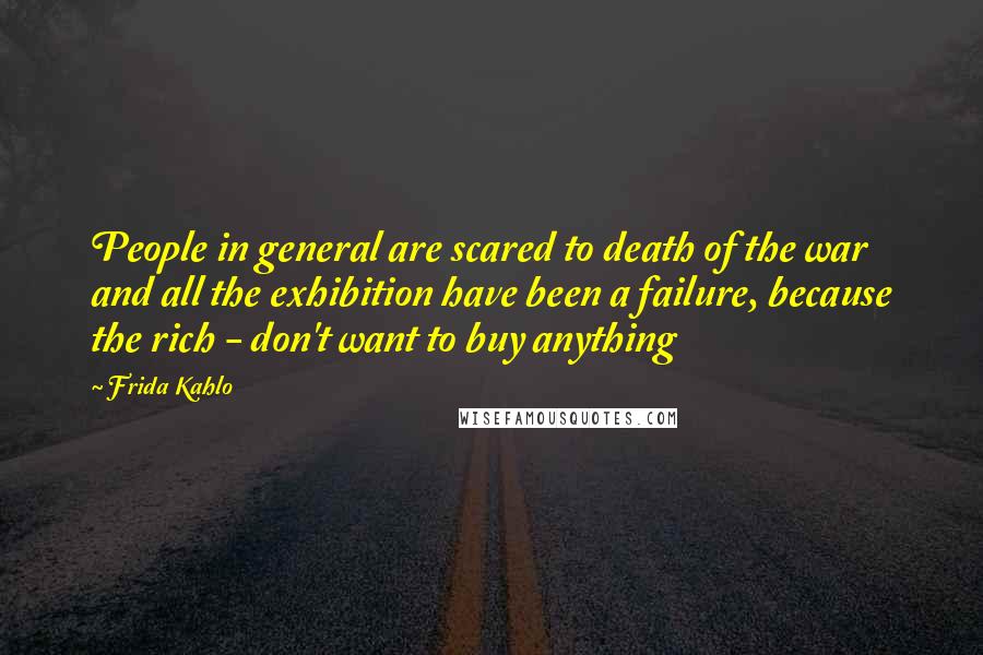 Frida Kahlo Quotes: People in general are scared to death of the war and all the exhibition have been a failure, because the rich - don't want to buy anything