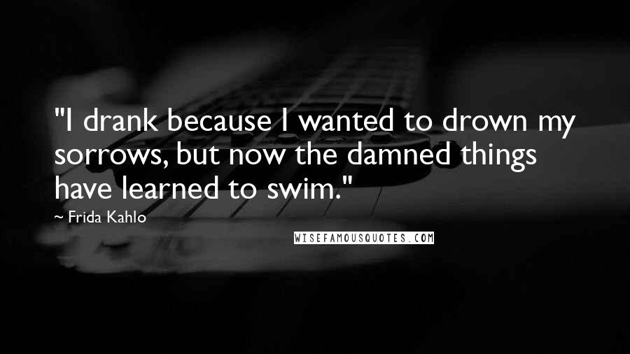 Frida Kahlo Quotes: "I drank because I wanted to drown my sorrows, but now the damned things have learned to swim." 