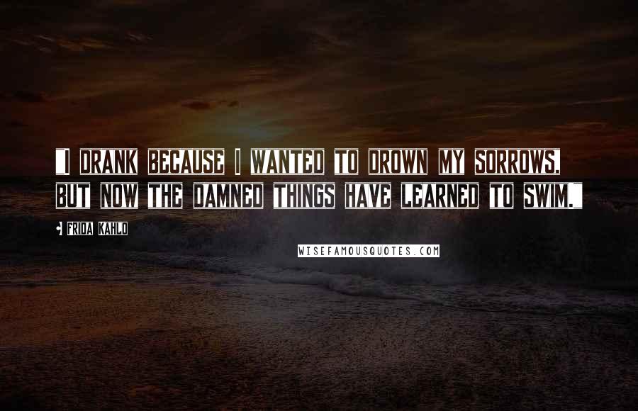 Frida Kahlo Quotes: "I drank because I wanted to drown my sorrows, but now the damned things have learned to swim." 