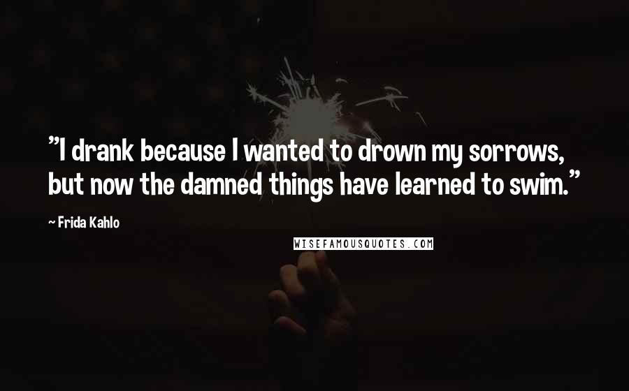 Frida Kahlo Quotes: "I drank because I wanted to drown my sorrows, but now the damned things have learned to swim." 