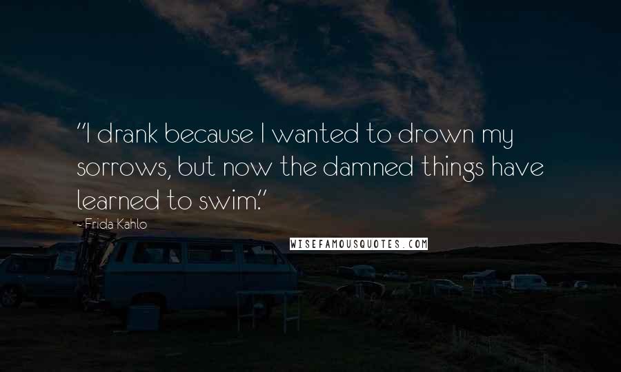 Frida Kahlo Quotes: "I drank because I wanted to drown my sorrows, but now the damned things have learned to swim." 