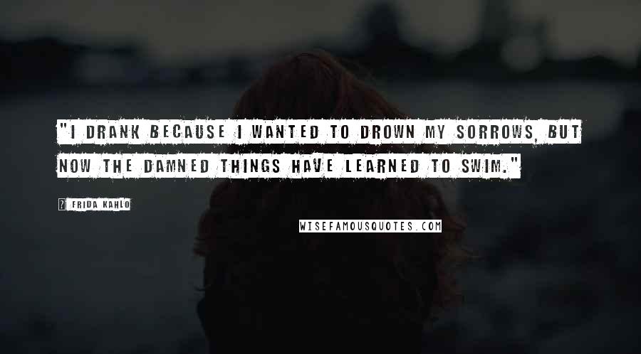 Frida Kahlo Quotes: "I drank because I wanted to drown my sorrows, but now the damned things have learned to swim." 